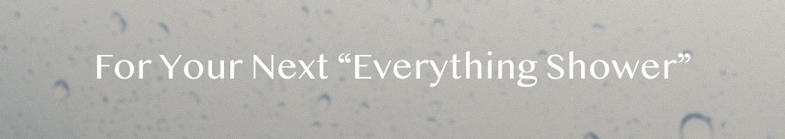 Text reading "For Your Next 'Everything Shower'" in white letters on a soft gray background with water droplets.