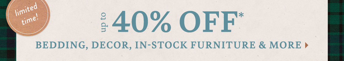 limited time! Get Ready for Guests Up to 40% Off* Bedding, in-stock furniture, decor & more!