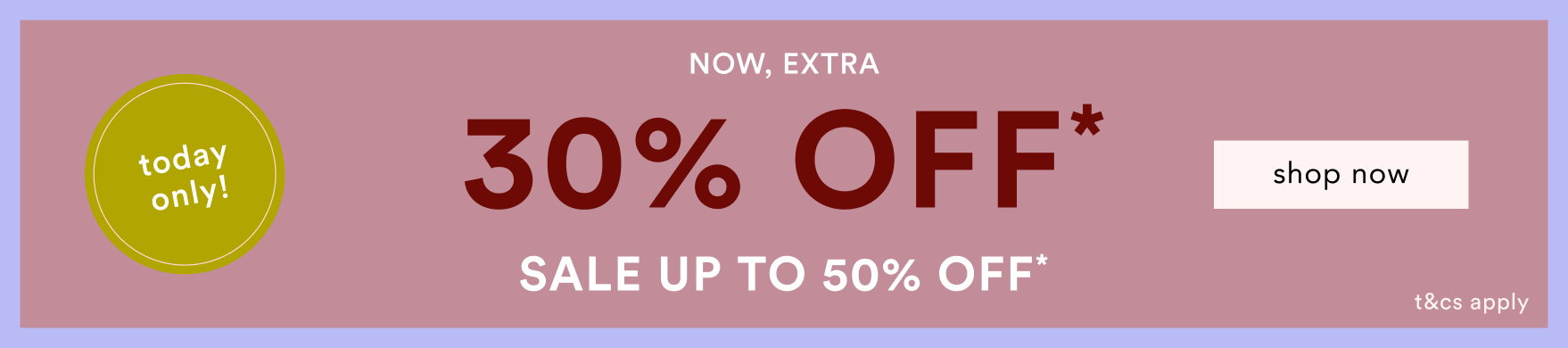 Today only! 30% OFF* promotional banner with NOW, EXTRA text and shop now button on mauve background with sale up to 50% OFF*