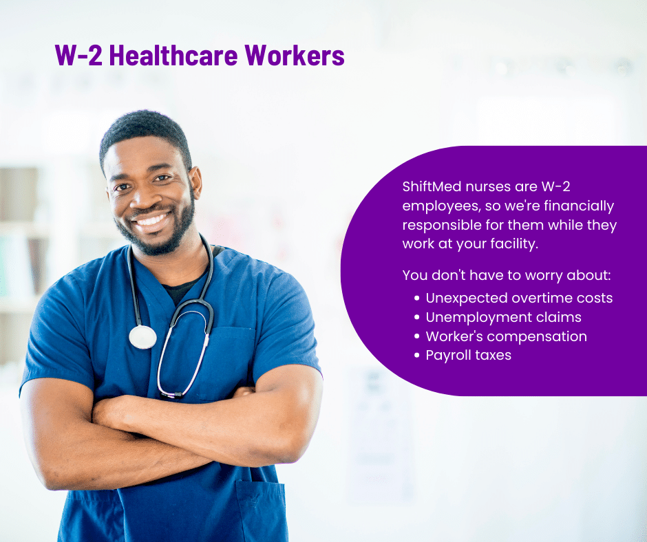 All ShiftMed nurses are W-2 healthcare workers, so we're financially responsible for them while they work at your facility. So, you don't have to worry about unexpected overtime costs, unemployment claims, worker's compensation, or payroll taxes.