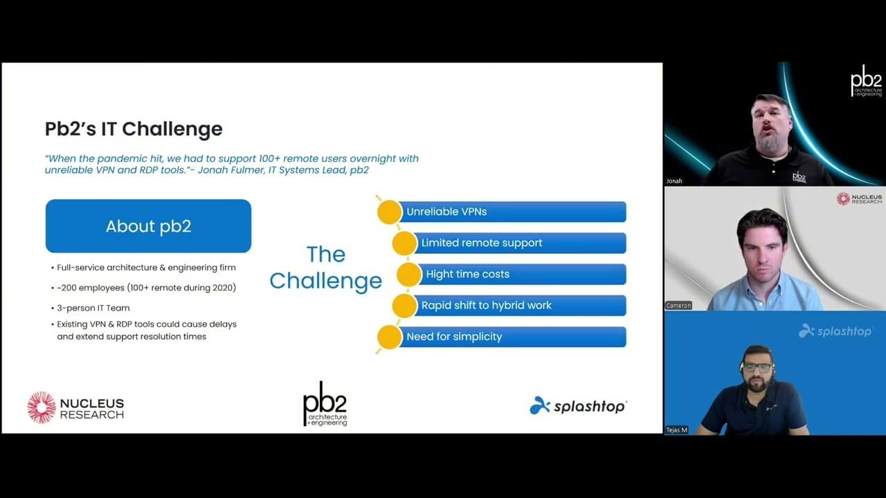 In this webinar, hosted by Splashtop, Cameron Marsh from Nucleus Research and pb2, will share how consolidating remote support and endpoint management into a single platform enabled pb2, a national architecture and engineering firm, to streamline IT operations, cut costs, while simultaneously boosting security and compliance.