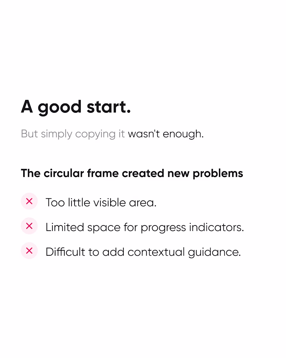 A good start, but copying wasn’t enough: the circular frame left too little visible area, limited space for progress indicators, and no room for guidance.