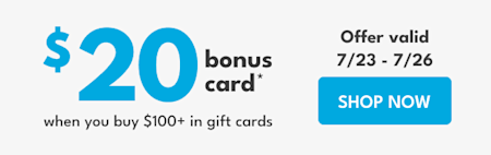 $20 bonus card* | when you buy $100+ in gift cards | Offer valid 7/23 – 7/26