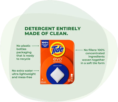 Tide EVO™ detergent: Detergent entirely made of clean. No plastic bottles packaging that is ready to recycle. No extra water ultra lightweight and mess-free. No fillers: 100% concentrated ingredients woven together in a soft tile form.