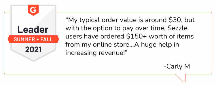 Quote from Carly M: “My typical order value is around $30, but with the option to pay over time, Sezzle users have ordered $150+ worth of items from my online store...A huge help in increasing revenue!”