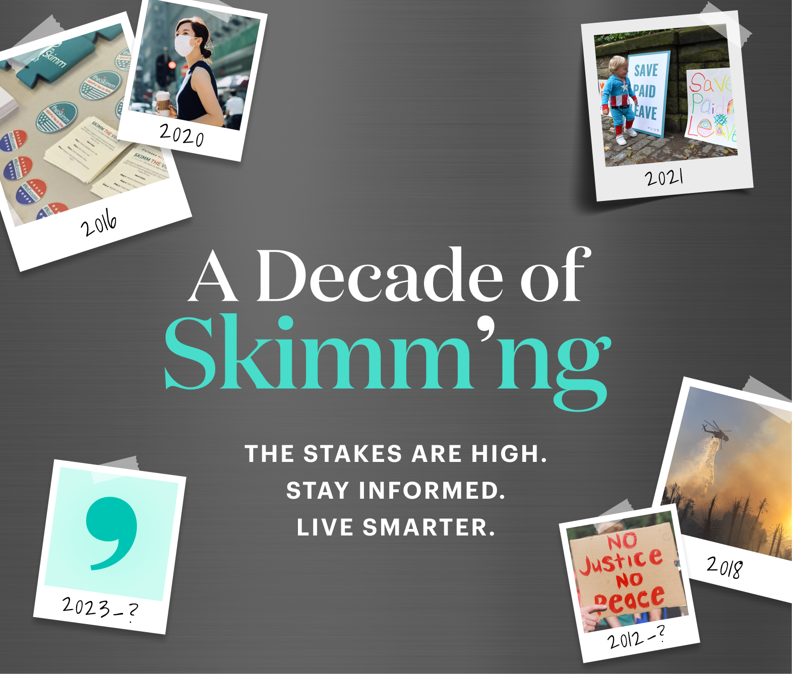 A Decade of Skimm'ng. The stakes are high. Stay informed. Live smarter.