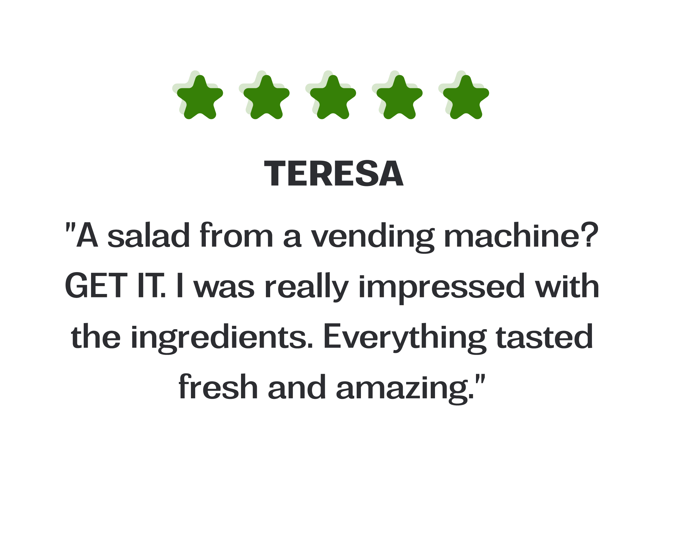 Image of a testimonial box, review is from Teresa "A salad from a vending machine? GET IT. I was really impressed with the ingredients. Everything tasted fresh and amazing."
