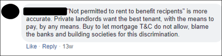 Facebook comment '"Not permitted to rent to benefit recipients" is more accurate. Private landlords want the best tenant, with the means to pay, by any means. Buy to let mortgage T&C do not allow, blame the banks and building societies for this discrimination.