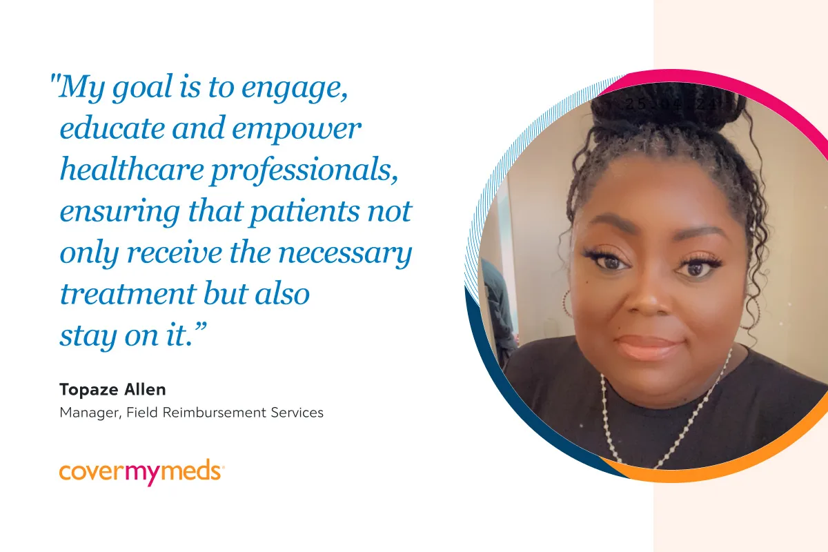 "My goal is to engage, educate and empower both patients and healthcare professionals, ensuring that patients not only receive the necessary treatment but also stay on it.” Topaze Allen, Manager, Field Reimbursement Services, CoverMyMeds