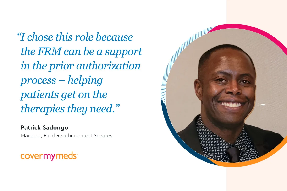 "I chose this role because the FRM can be a support in the prior authorization process – helping patients get on the therapies they need.”  Patrick Sadongo, Manager, Field Reimbursement Services 
