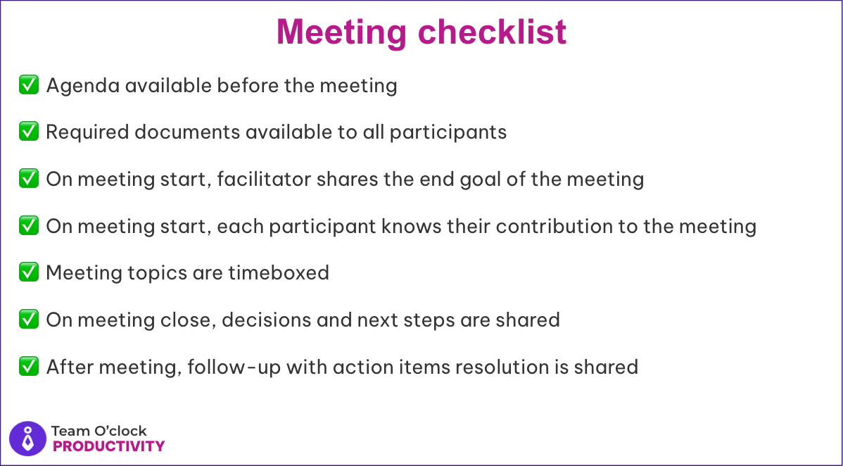 Meeting checklist: Agenda available beforehand, Required documents to all participants, Facilitator shares the end goal, Each participant knows their contribution, Topics are timeboxed, Decisions and next steps, Follow-up with action items resolution