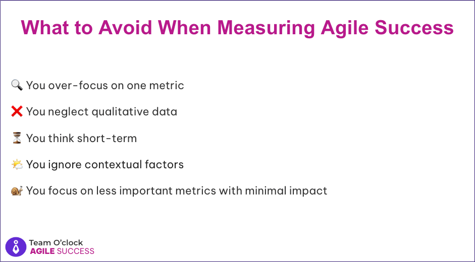 Avoid when measuring Agile Success: You over-focus on one metric, You neglect qualitative data, You think short-term, You ignore contextual factors, You focus on less important metrics with minimal impact