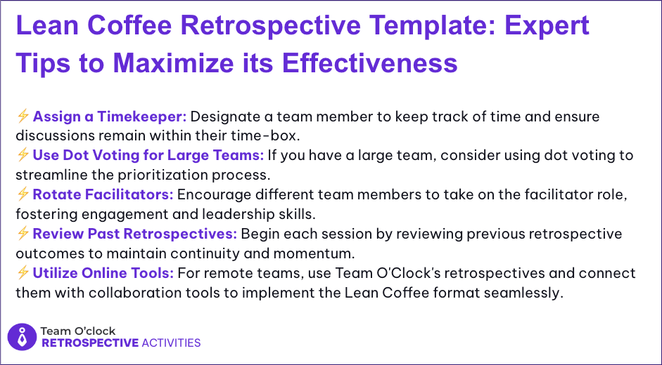 A set of tips to maximize Lean Coffee Retrospective: Assign a Timekeeper, Use Dot voting for Large Teams, Rotate Facilitators, Review Past Retrospectives, Utilize Online Tools