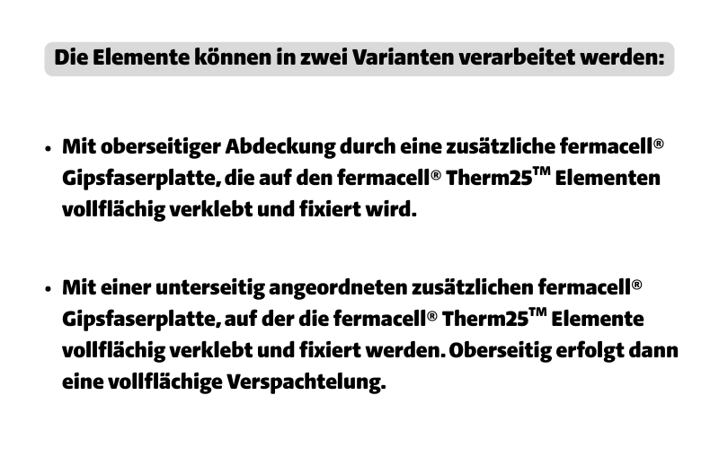 Die Elemente können in zwei Varianten verarbeitet werden: Mit oberseitiger Abdeckung durch eine zusätzliche fermacell® Gipsfaserplatte, die auf den fermacell® Therm25TM Elementen vollflächig verklebt und fixiert wird; mit einer unterseitig angeordneten zusätzlichen fermacell® Gipsfaserplatte, auf der die fermacell® Therm25TM Elemente vollflächig verklebt und fixiert werden. Oberseitig erfolgt dann eine vollflächige Verspachtelung.