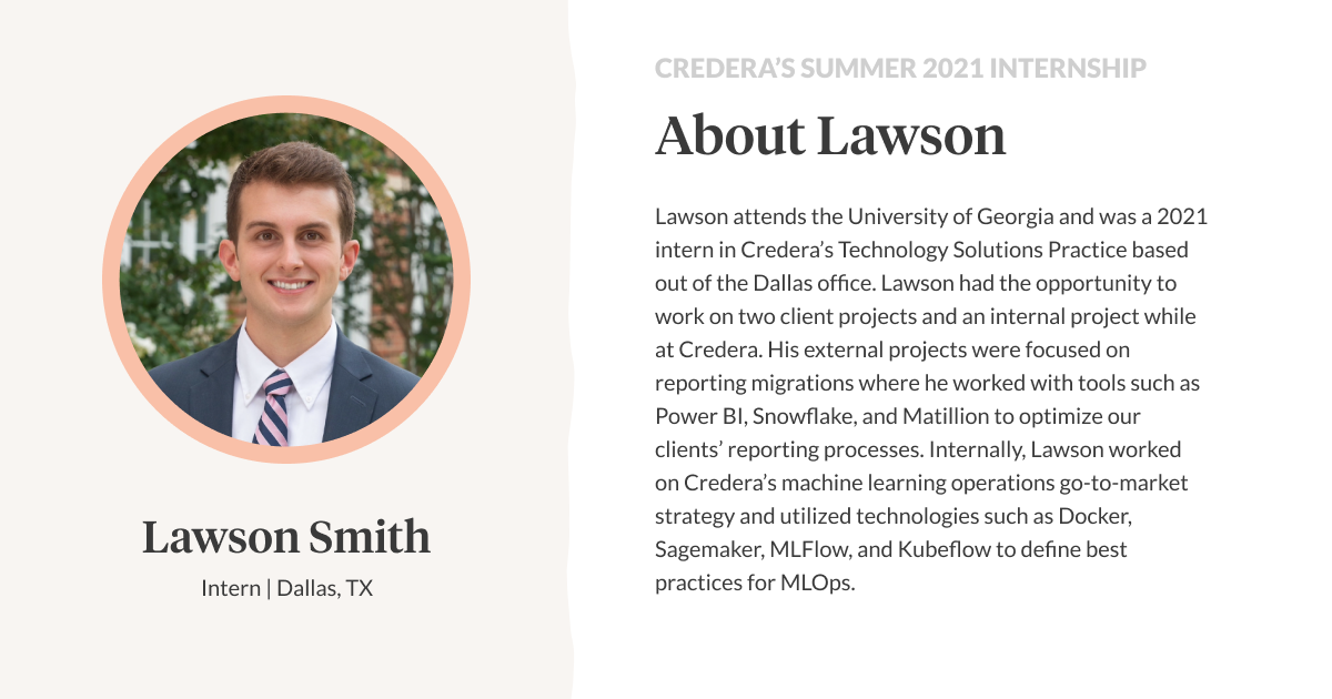 Lawson attends the University of Georgia and was a 2021 intern in Credera’s Technology Solutions Practice based out of the Dallas office. Lawson had the opportunity to work on two client projects and an internal project while at Credera. His external projects were focused on reporting migrations where he worked with tools such as Power BI, Snowflake, and Matillion to optimize our clients’ reporting processes. Internally, Lawson worked on Credera’s machine learning operations go-to-market strategy and utilized technologies such as Docker, Sagemaker, MLFlow, and Kubeflow to define best practices for MLOps.