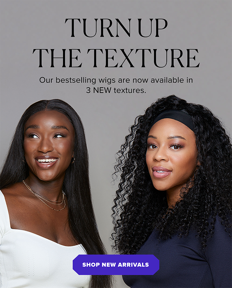 Turn up the texture. Our bestselling wigs are now available in 3 NEW textures. Shop New Arrivals.