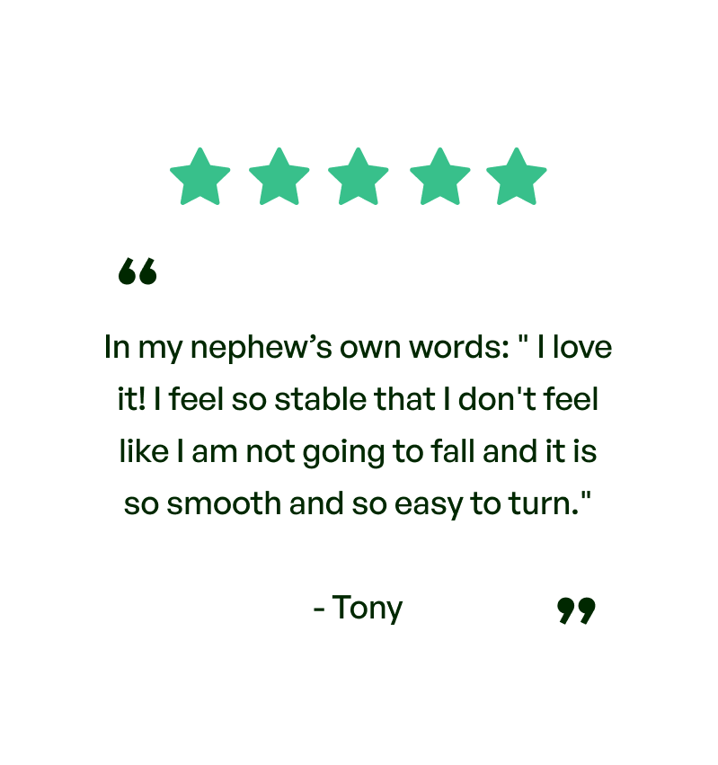 Five stars. Testimonial: In my nephew's own words: I love it! I feel so stable that I feel like I'm not going to fall and it is so smooth and so easy to turn. From Tony.