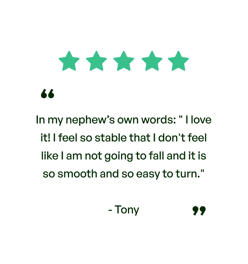 Five stars. Testimonial: In my nephew's own words: I love it! I feel so stable that I feel like I'm not going to fall and it is so smooth and so easy to turn. From Tony.