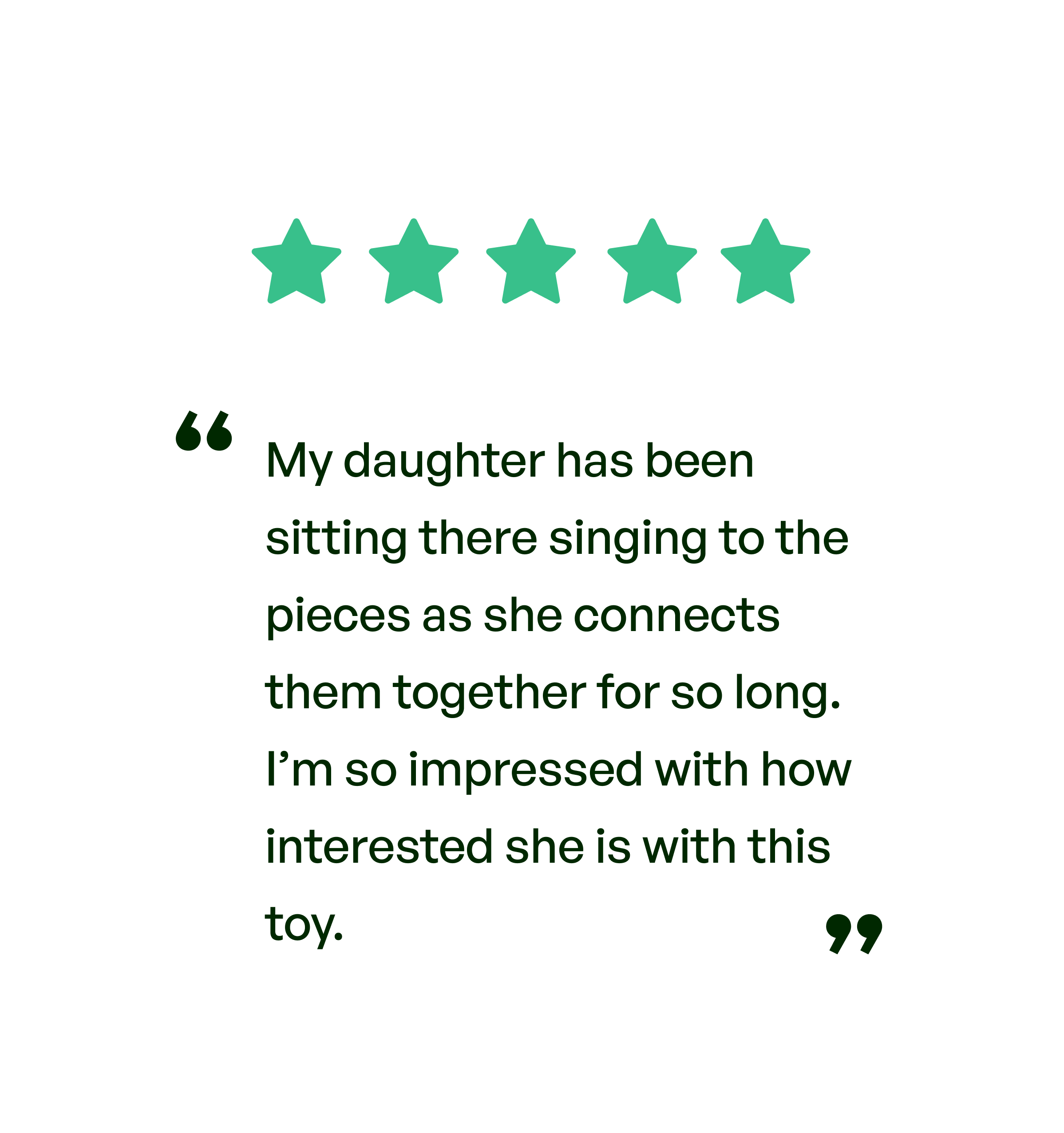 Five stars. Testimonial: My daughter has been sitting there singing to the pieces as she connects them together for so long. I'm so impressed with how interested she is with this toy.