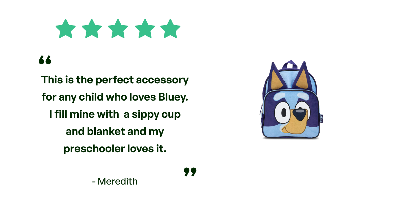 Five stars. Testimonial: This is the perfect accessory for any child who loves Bluey- I fill mine with a sippy cup and blanket and my preschooler loves it. From Meredith.