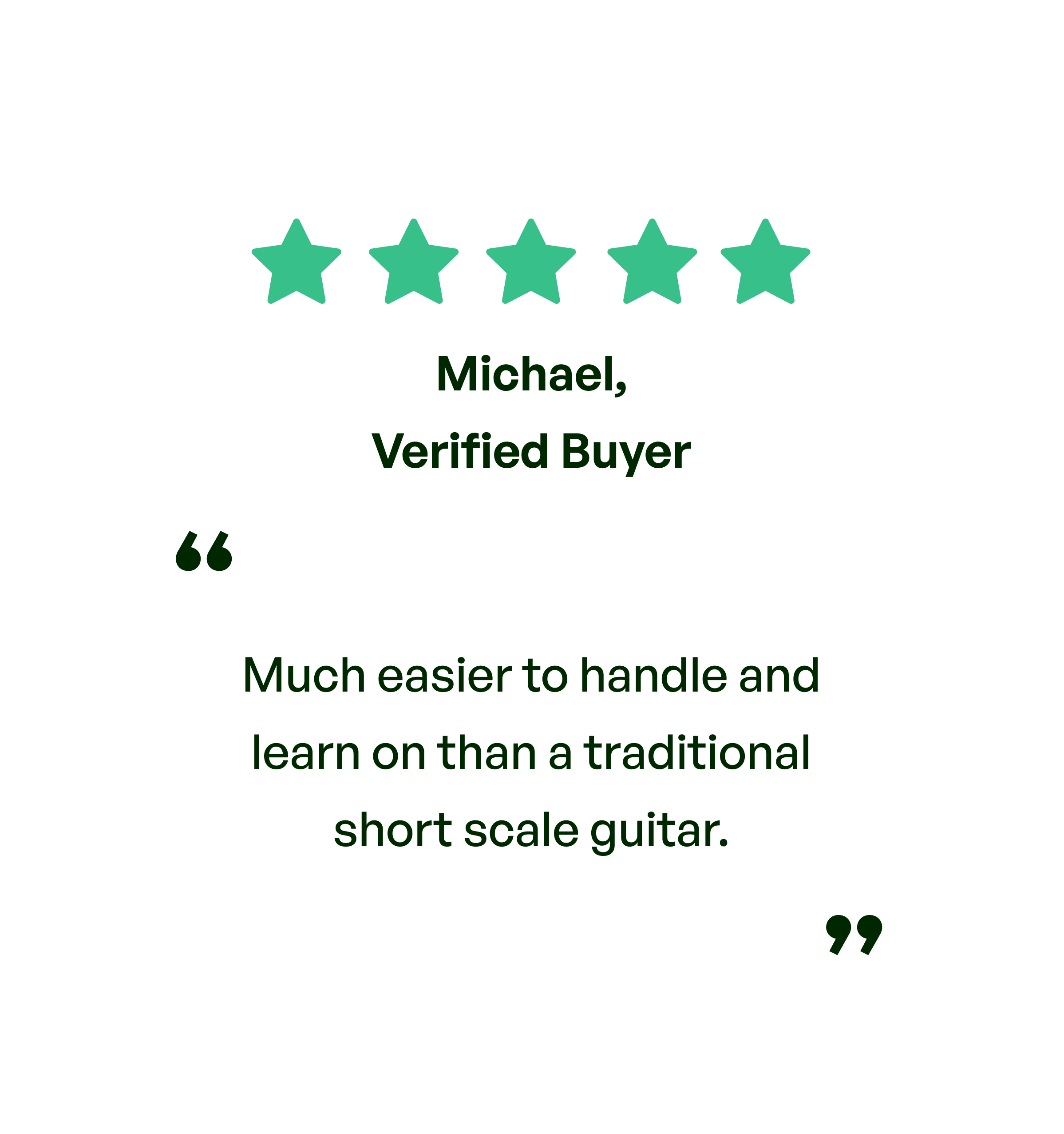 Five stars. Testimonial: Much easier to handle and learn on than a tradition short scale guitar. From Michael