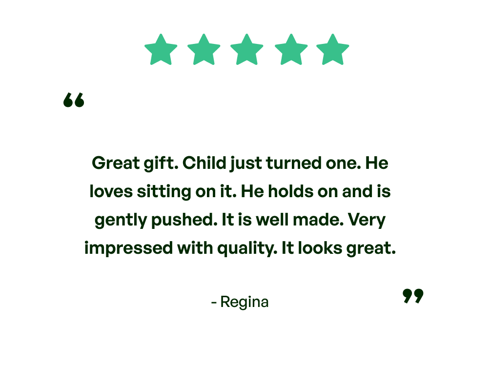 Five stars. Testimonial: Great gift. Child just turned one. He loves sitting on it. He holds on and is gently pushed. It is well made. Very impressed with the quality. It looks great. From Regina.