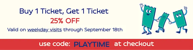 BUY 1 Ticket, Get 1 Ticket 25% OFF. Valid on weekday visits through September 18th. Use code PLAYTIME at checkout