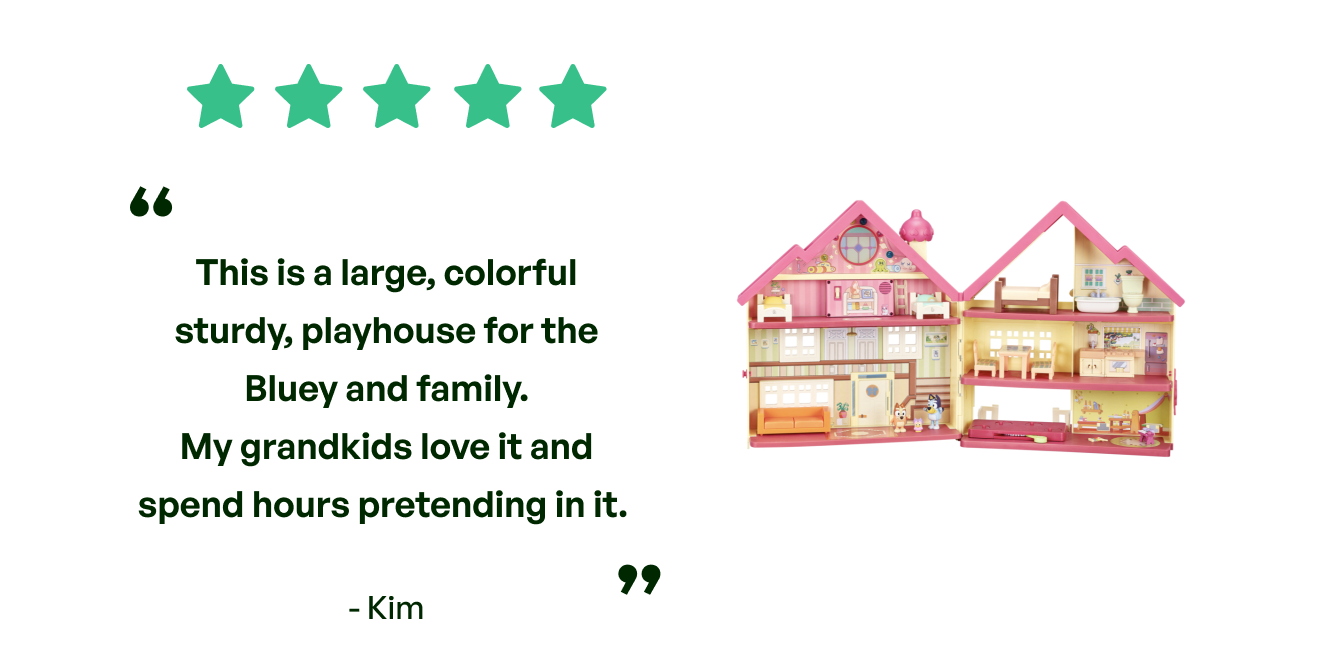 Five stars. Testimonial: This is a large, colorful, sturdy playhouse for Bluey and family.  My grandkids love it and spend hours pretending in it. From Kim