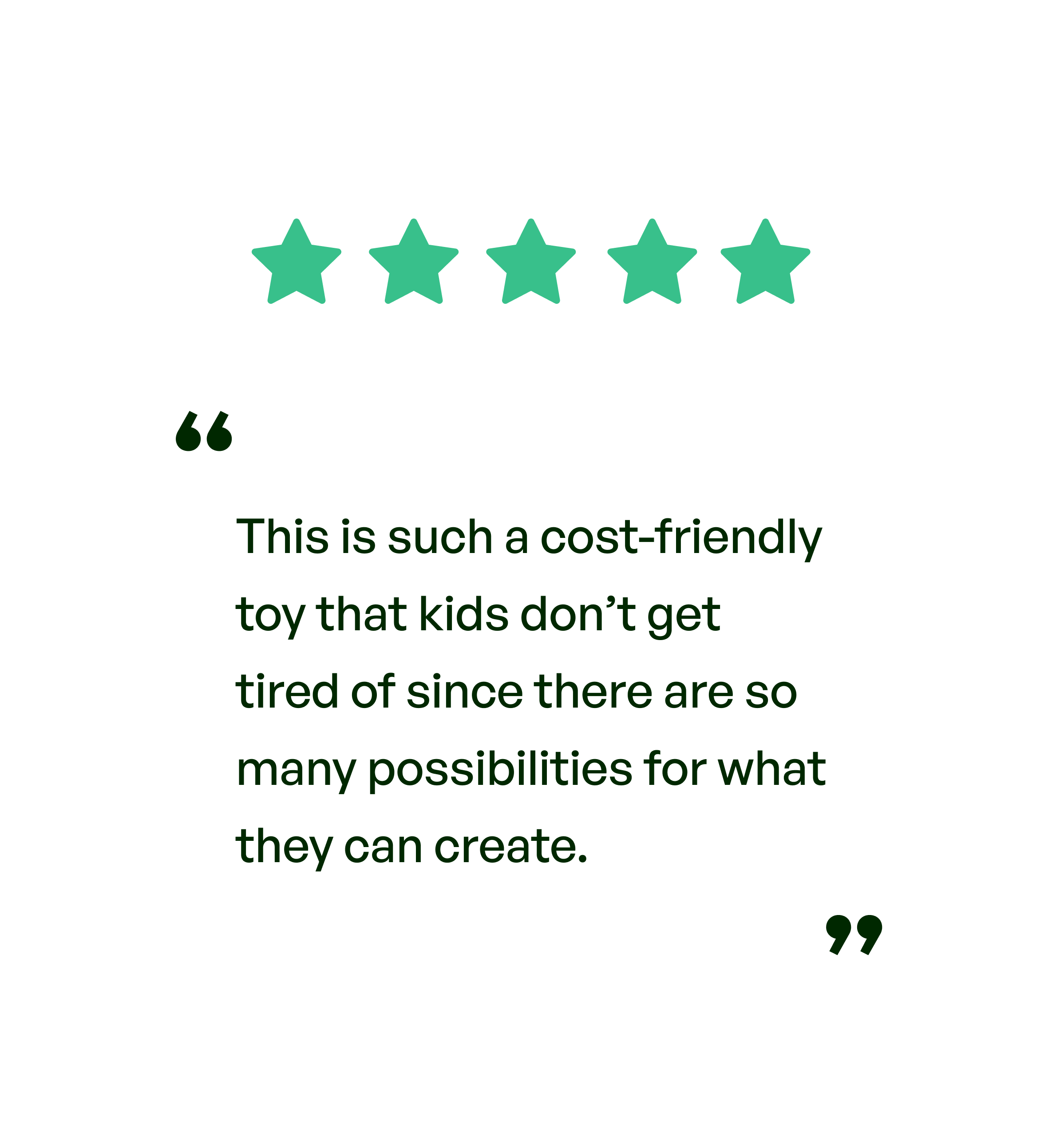 Five stars. Testimonial: This is such a cost-friendly toy that kids don't get tired of since there are so many possibilities for what they can create.