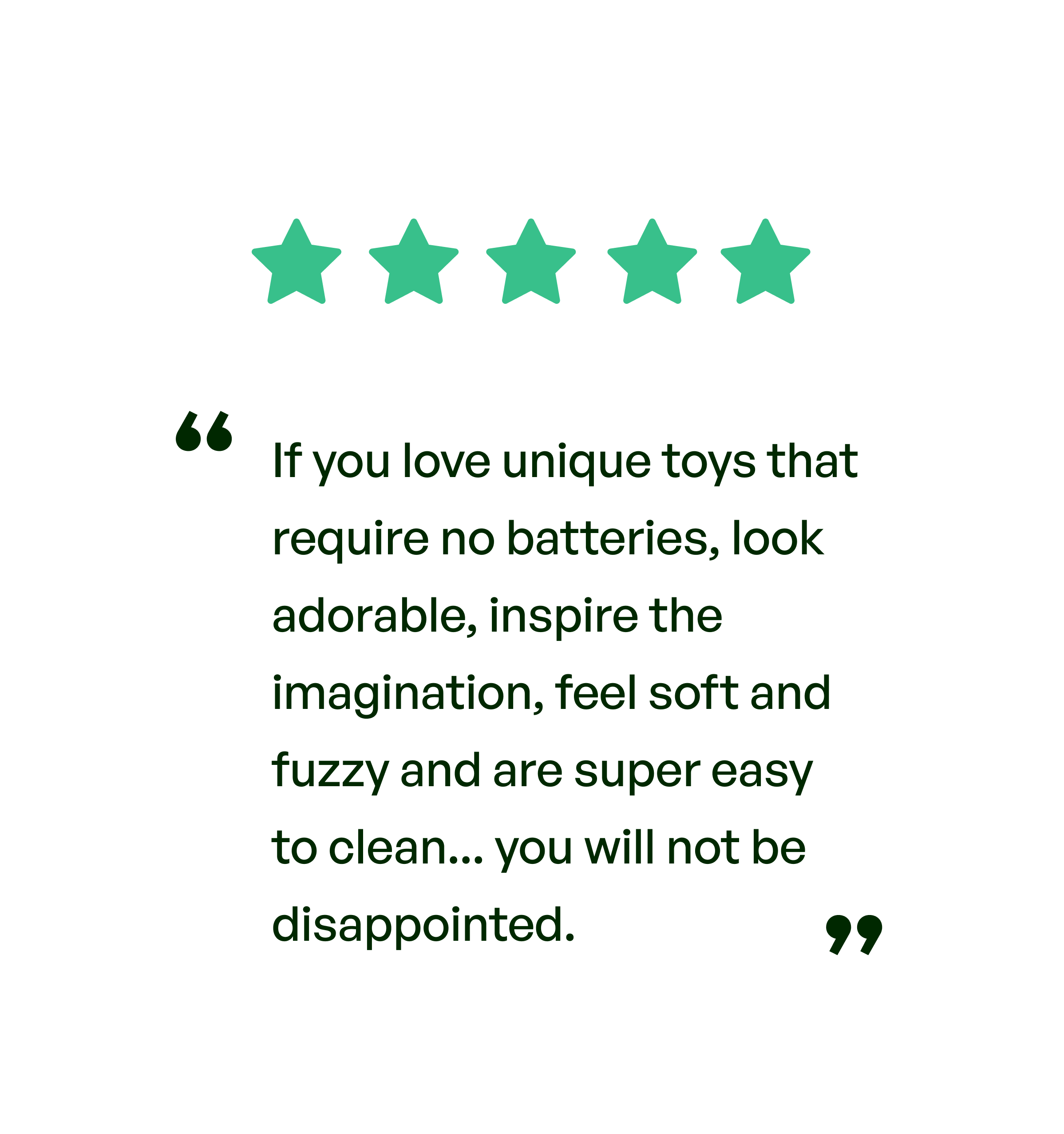 Five stars. Testimonial: If you love unique toys that require no batteries, look adorable, inspire the imagination, feel soft and fuzzy and are super easy to clean... you will not be disappointed.