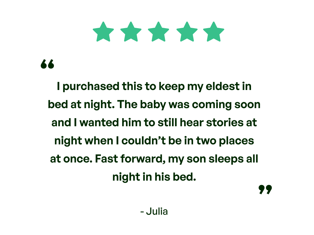 Five stars. Testimonial: I purchased this to keep my eldest in bed at night. The baby was coming soon and I wanted him to still hear stories at night when I couldn't be in two places at once. Fast forward, my sons sleeps all night in his bed. From Julia