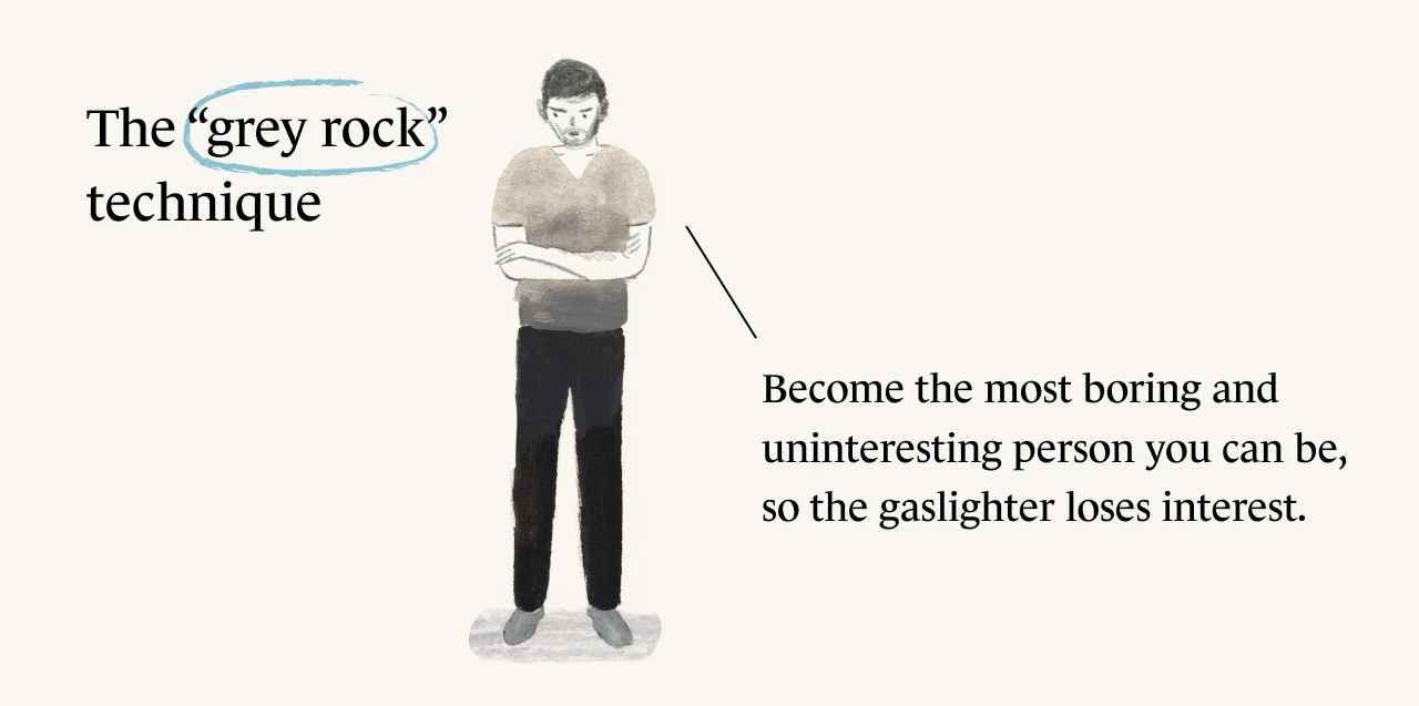 Become the most boring and uninteresting person you can be, so the gaslighter loses interest.