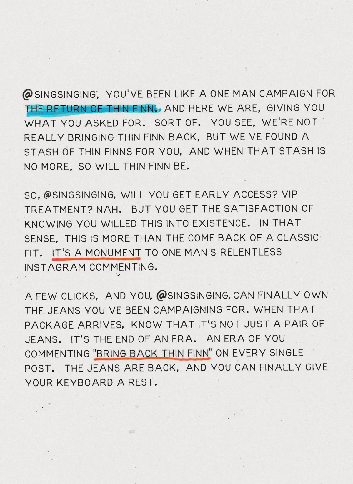 Thin Finn is back! An iconic fit for sure, but we mainly brought them back to make @singsinging stop commenting ”Bring back Thin Finn” on every single Instagram post.

@singsinging, you've been like a one-man campaign for the return of Thin Finn. And here we are, giving you what you asked for. Sort of. You see, we’re not really bringing Thin Finn back, but we’ve found a stash of Thin Finns for you, and when that stash is no more, so will Thin Finn be…

So, @singsinging, will you get early access? VIP treatment? Nah. But you get the satisfaction of knowing you willed this into existence. In that sense, this is more than the come back of a classic fit; it's a monument to one man's relentless Instagram commenting.

A few clicks, and you, @singsinging, can finally own the jeans you've been campaigning for. When that package arrives, know that it's not just a pair of jeans. It's the end of an era. An era of you commenting 'Bring back Thin Finn' on every single post. The jeans are back, and you can finally give your keyboard a rest.