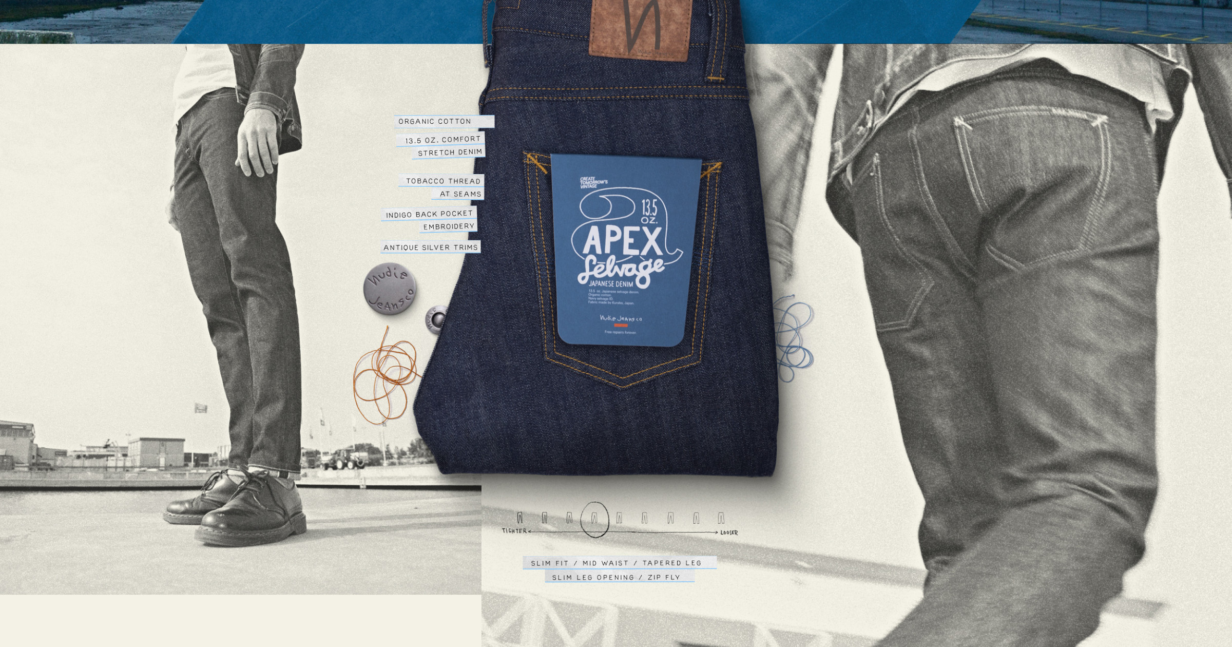 Apex Selvage. 
Organic cotton
13.5 oz. comfort stretch denim
Tobacco thread at seams
Indigo back pocket embroidery
Antique silver trims
Zip fly
Jacron patch
Slim fit
Mid waist
Tapered leg
Slim leg opening
