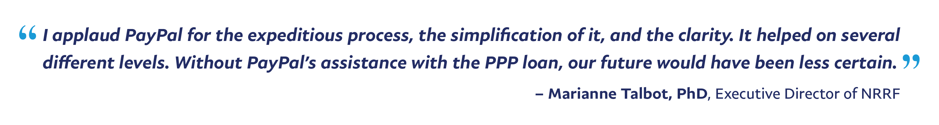 “I applaud PayPal for the expeditious process, the simplification of it, and the clarity. It helped on several different levels. Without PayPal’s assistance with the PPP loan, our future would have been less certain.” – Marianne Talbot, PhD, Executive Director, 