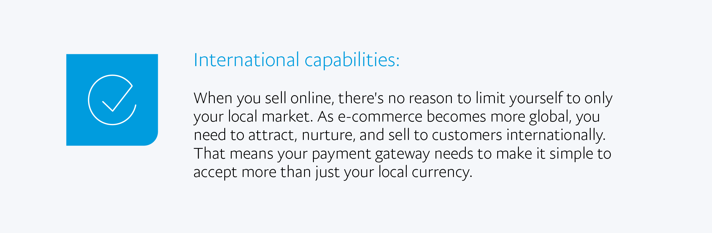 International capabilities: When you sell online, there's no reason to limit yourself to only your local market. As e-commerce becomes more global, you need to attract, nurture, and sell to customers internationally. That means your payment gateway needs to make it simple to accept more than just your local currency.