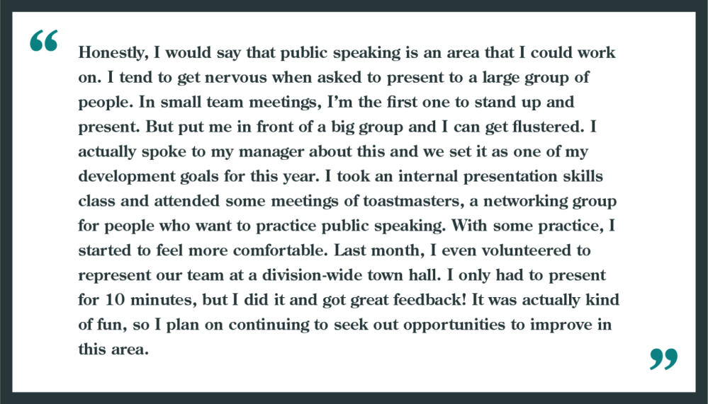 Interview question: What are your weaknesses?

Example shown: "Honestly, I would say that public speaking is an area I could work on. I tend to get nervous when asked to present to a large group of people. In small team meetings, I'm the first to stand up and present. but put me in front of a big group and I can get flustered. I actually spoke to my manager about this and we set it as one of my development goals for this year. I took an internal presentation skills class and attended some meetings of Toastmasters, a networking group for people who want to practice public speaking. With some practice, I started to feel more comfortable. Last month, I even volunteered to represent our team at a division-wide town hall. I only had to present for 10 minutes, but I did it and got great feedback! It was actually kind of fun, so I plan on continuing to seek out opportunities to improve in this area."