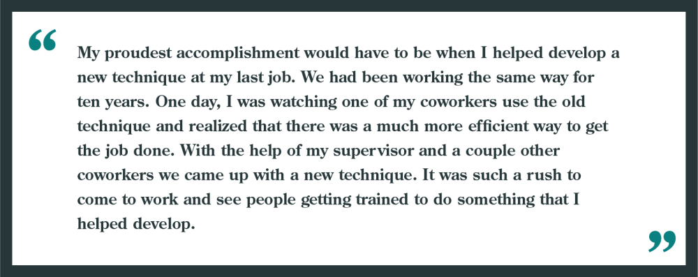 Interview question: What is your proudest accomplishment?

Example given: "My proudest accomplishment would have to be when I helped develop a new technique at my last job. We had been working the same way for ten years. One day, I was watching one of my coworkers use the old technique and realized there was a more efficient way to get the job done. With the help of my supervisor and a couple other coworkers we came up with a new technique. It was such rush to come to work and see people getting trained to do something that I helped develop!"