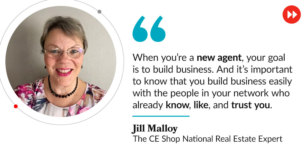 “When you’re a new agent, your goal is to build business,” she says. “And it’s important to know that you build business easily with the people in your network who already know, like, and trust you.” - Jill Malloy, The CE Shop National Real Estate Expert