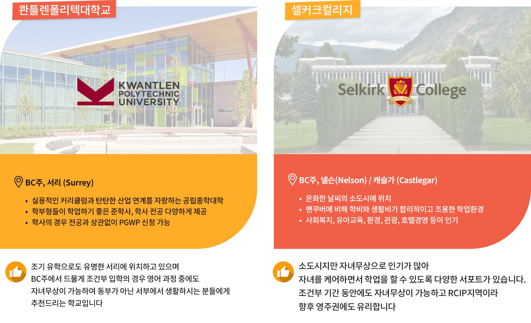[Kwantlen Polytech University] 
	위치: BC주, 서리 (Surrey)
	학교특징: KPU는 서리에 본캠퍼스를 둔 공립종합대학으로 실용적이고 산업 연계가 잘 되어 있는 커리큘럼이 장점입니다. 학부형들이 학업하기 좋은 다양한 준학사 및 학사 전공을 다양하게 제공합니다. 학사의 경우 전공과 상관없이 PGWP 신청이 가능합니다.
	자녀무상 장점: 조기 유학으로도 유명한 서리에 위치하고 있으며 BC주에서 드물게 조건부 입학의 경우 영어 과정 중에도 자녀무상이 가능하여 동부가 아닌 서부에서 생활하시는 분들에게 추천드리는 학교입니다. 

[Selkirk College] 
	위치: BC주, 넬슨(Nelson)/캐슬가 (Castlegar)
	학교특징: BC주 온화한 날씨의 소도시에 위치해 있어 벤쿠버에 비해 학비와 생활비가 저렴하고 안전하고 조용한 분위기로 조기교육과 자녀무상으로 이미 인기가 많은 학교입니다. 사회복지, 유아교육, 환경, 관광, 호텔경영 등의 전공이 유명합니다.
	자녀무상 장점: 소도시지만 자녀무상으로 인기가 많아 자녀를 케어하면서 학업을 할 수 있도록 다양한 서포트가 있습니다. 조건부 기간 동안에도 자녀무상이 가능하고 RCIP지역이라 향후 영주권에도 유리합니다. 