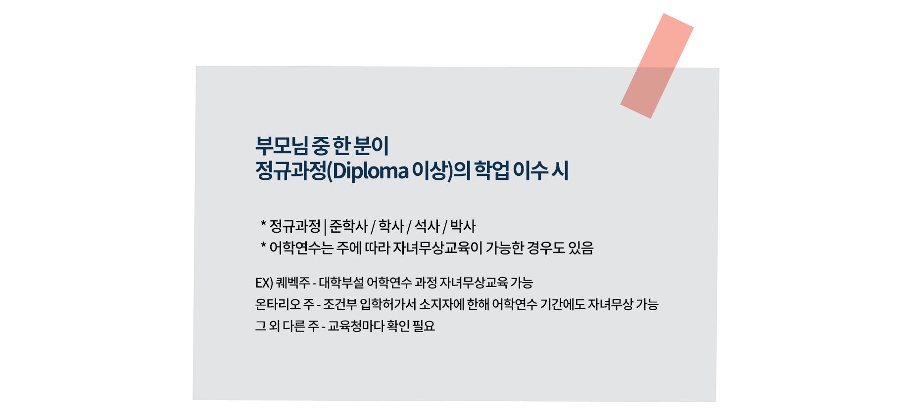 캐나다 자녀무상교육 조건
- 부모님 중 한 분이 정규과정(Diploma 이상)의 학업 이수 시
  * 정규과정: 준학사 / 학사 / 석사 / 박사
  * 어학연수의 경우 주에 따라 자녀무상교육이 가능한 경우도 있음
  * 예: 퀘벡주의 경우 대학부설 어학연수 과정도 자녀무상교육이 가능 / 온타리오 주는 조건부 입학허가서 소지자에 한해 어학연수 기간에도 자녀무상이 가능/ 타 주의 경우 교육청마다 확인 필요
