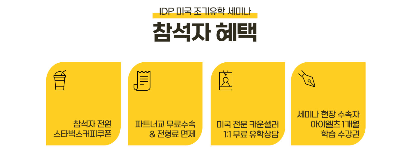 IDP 미국 조기유학 세미나 참석자 혜택

1. 참석자 전원 스타벅스커피쿠폰 
2. 파트너교 무료수속 & 전형료 면제
3. 미국 전문 카운셀러 1:1 무료 유학상담
4. 세미나 현장 수속자 아이엘츠 학습 1개월 수강권