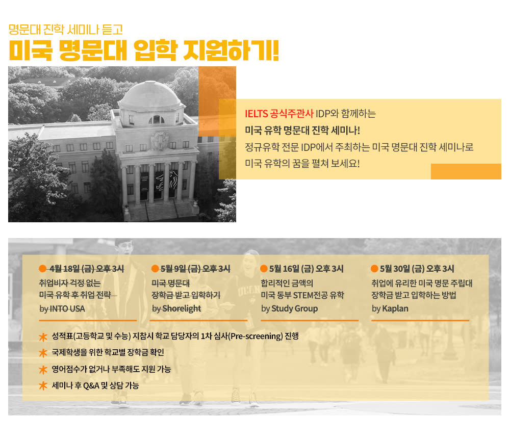 <IDP와 미국 패스웨이 기관이 함께하는 미국 명문대 진학 세미나>
오레곤주립대학교, 조지메이슨대학교, 유타대학교, 일리노이대학교시카고, 토슨대학교, 아리조나주립대학교, 오레곤대학교 등
미국을 대표하는 명문대학교에 진학할 수 있는 방법을 
세미나를 통해 확인하세요!