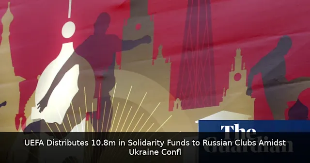 UEFA Distributes €10.8m in Solidarity Funds to Russian Clubs Amidst Ukraine Conflict