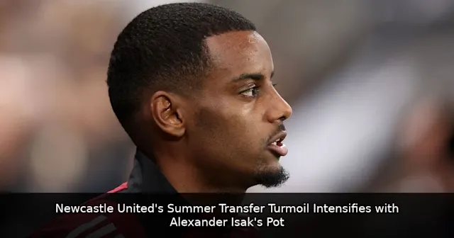 Newcastle United's Summer Transfer Turmoil Intensifies with Alexander Isak's Potential Departure