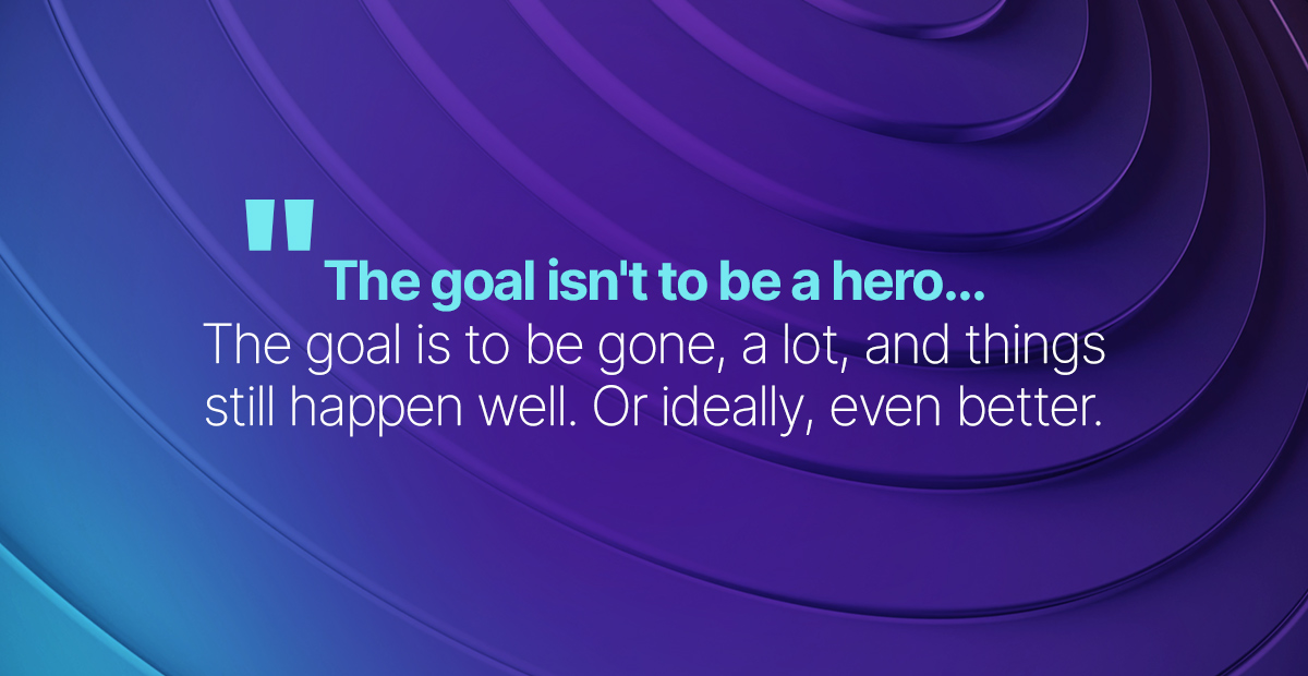 The goal isn't to be a hero. The goal is to be gone, a lot, and things still happen well. Or ideally, even better.