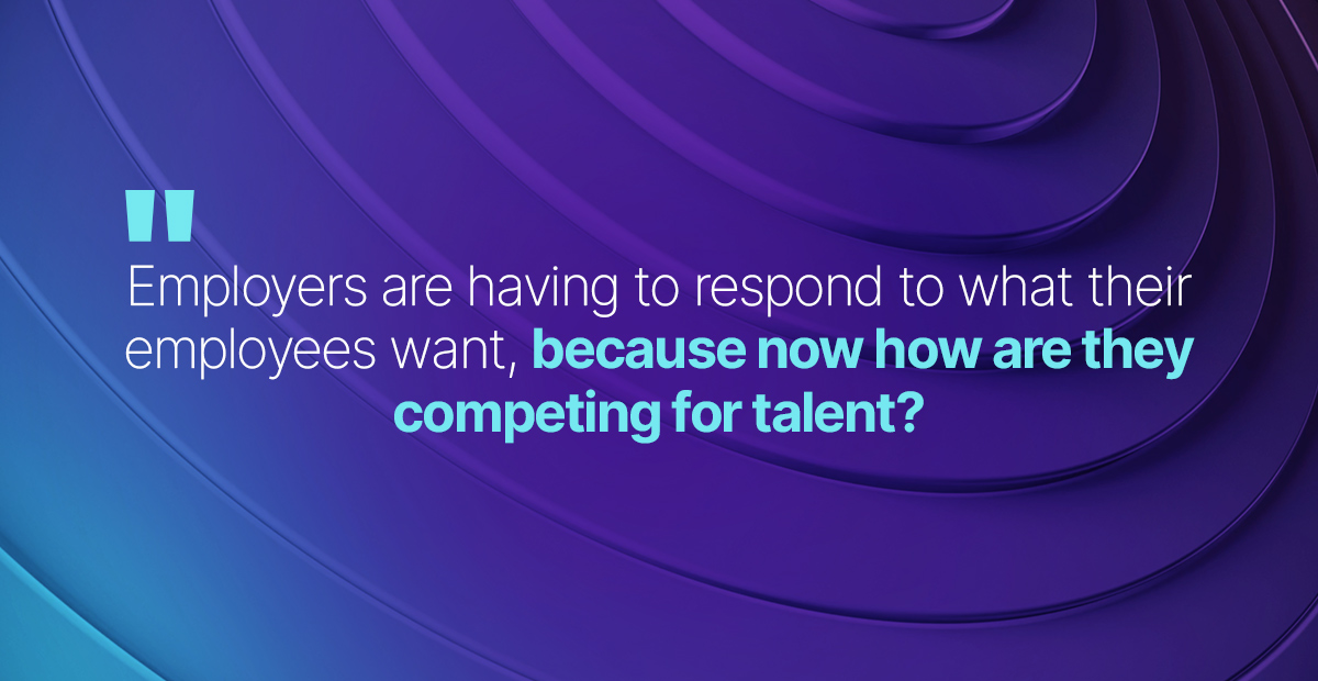 employers are really having to respond to what their employees want, because now how are they competing for talent?