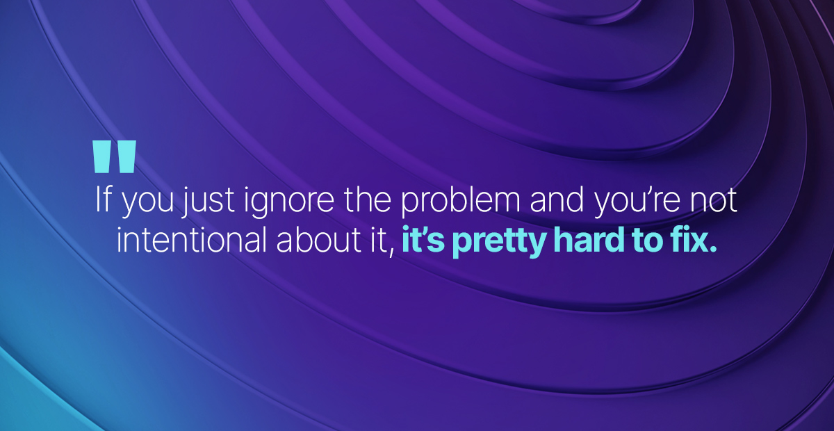 If you just ignore the problem and you're not intentional about it, it's pretty hard to fix.