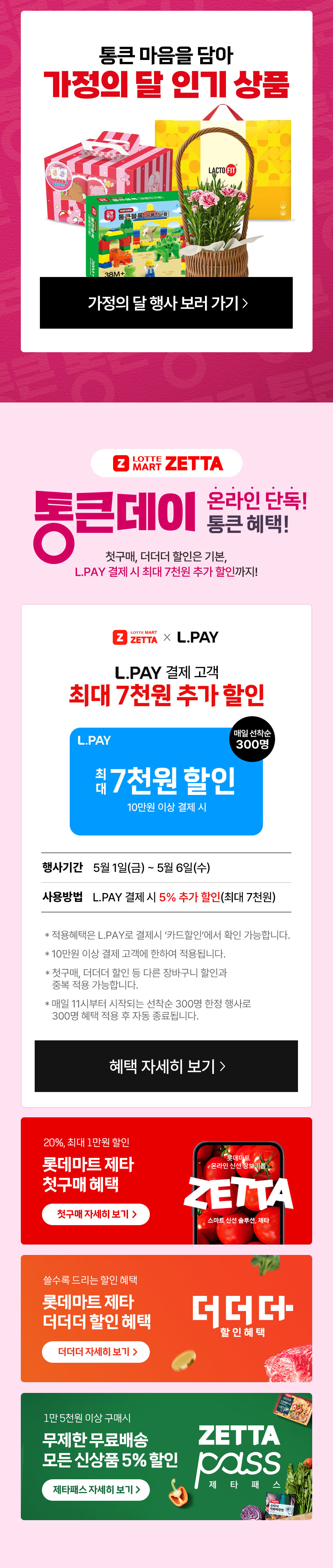 통큰 마음을 담아 가정의 달 인기상품
Z LOTTE MART ZETTA 통큰데이 온라인 단독 혜택! 
20%, 최대 1만원 할인 롯데마트 제타 첫구매 혜택 쓸수록 드리는 할인 혜택 롯데마트 제타 더더더 할인 혜택 
1만 5천원 이상 구매시 무제한 무료배송 모든 신상품 5% 할인 제타패스