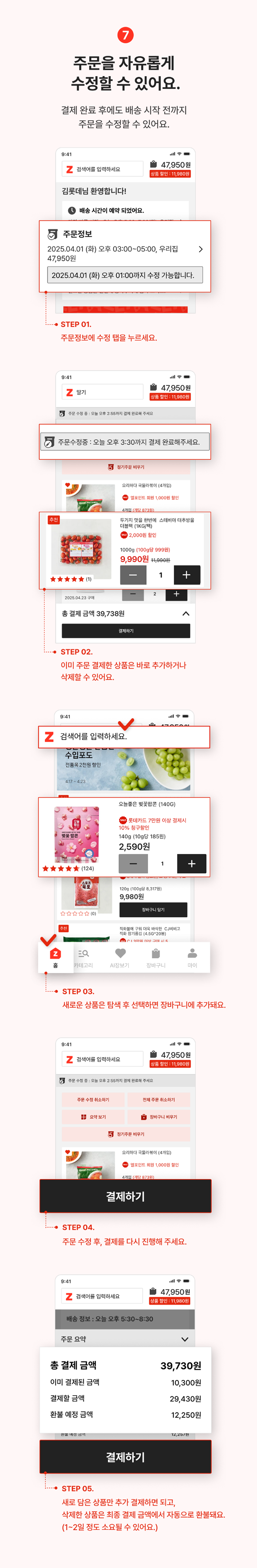 8. 주문을 자유롭게 수정할 수 있어요.
                결제 완료후에도 배송마감 전까지 주문을 수정할 수 있어요.
                step01 결제완료된 주문정보를 확인하고, 배송 마감전까지 원하는 만큼 수정하세요.
                step02 빠뜨린 상품을 추가하거나, 배송정보를 변경할 수 있어요.
                step03 주문 수정을 마쳤다면,변경된 내용으로 다시 결제해 주세요.